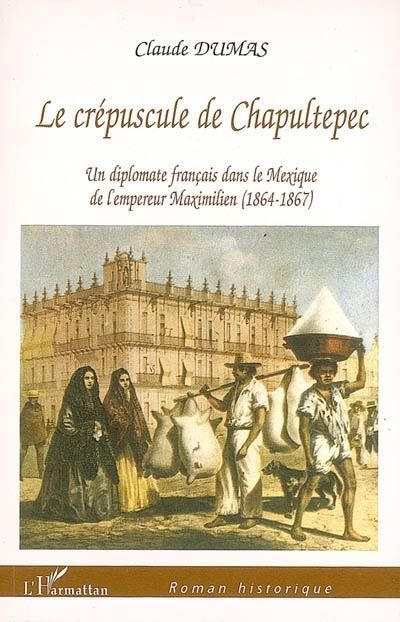 Crépuscule de Chapultepec Un diplomate français dans le Mexique de l'empereur Maximilien (1864-1867)