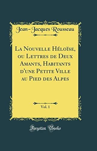La Nouvelle Héloïse, Ou Lettres de Deux Amants, Habitants d'Une Petite Ville Au Pied Des Alpes, Vol. 1 (Classic Reprint)