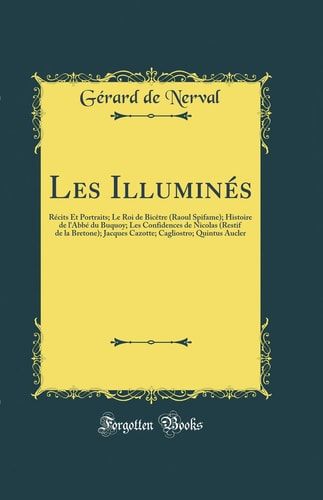 Les Illuminés Récits Et Portraits; Le Roi de Bicètre (Raoul Spifame); Histoire de l'Abbé Du Buquoy; Les Confidences de Nicolas (Restif de la Bretone); Jacques Cazotte; Cagliostro; Quintus Aucler (Classic Reprint)