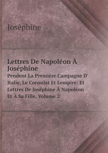 Lettres De Napoléon À Joséphine Pendent La Première Campagne D' Italie, Le Consulat Et Lempire: Et Lettres De Joséphine À Napoléon Et À Sa Fille, Volume 2 (French Edition)