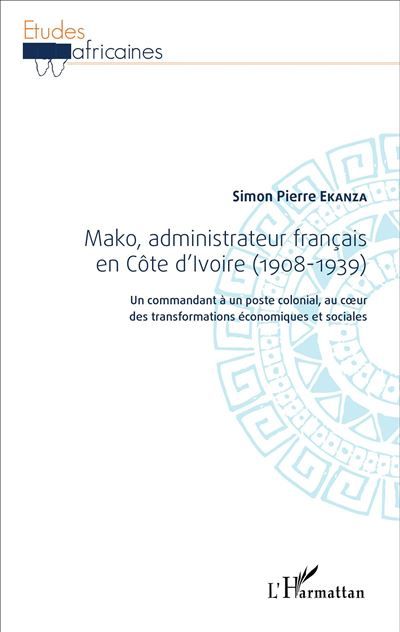 Mako, administrateur français en Côte d'Ivoire (1908-1939) Un commandant à un poste colonial, au coeur des transformations économiques et sociales