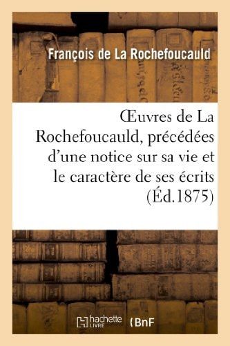 Oeuvres de la Rochefoucauld, Précédées d'Une Notice Sur Sa Vie Et Le Caractère de Ses Écrits. Maximes, Mémoires Et Lettres