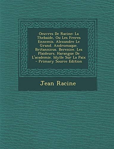 Oeuvres De Racine: La Thebaide, Ou Les Freres Ennemis. Alexandre Le Grand. Andromaque. Britannicus. Berenice. Les Plaideurs. Harangue De L'academie. Idylle Sur La Paix (French Edition)