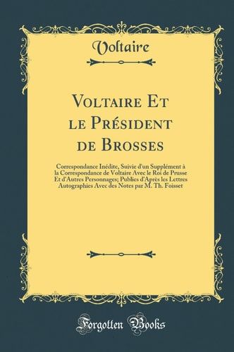 Voltaire Et Le Président de Brosses Correspondance Inédite, Suivie d'Un Supplément À La Correspondance de Voltaire Avec Le Roi de Prusse Et d'Autres Personnages; Publies d'Après Les Lettres Autographies Avec Des Notes Par M. Th. Foisset